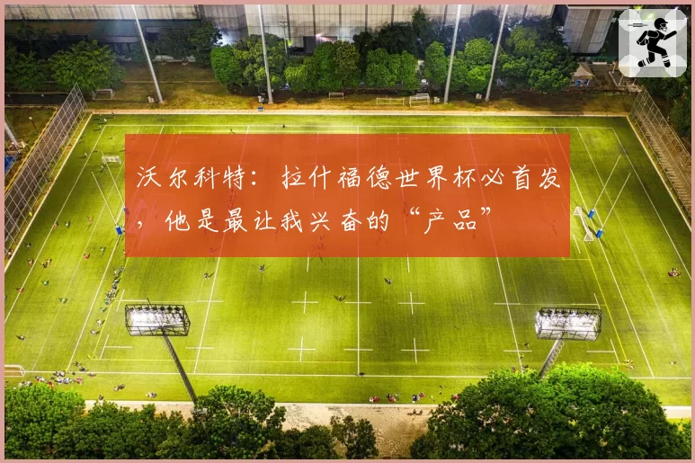 沃尔科特:拉什福德世界杯必首发,他是最让我兴奋的“产品”