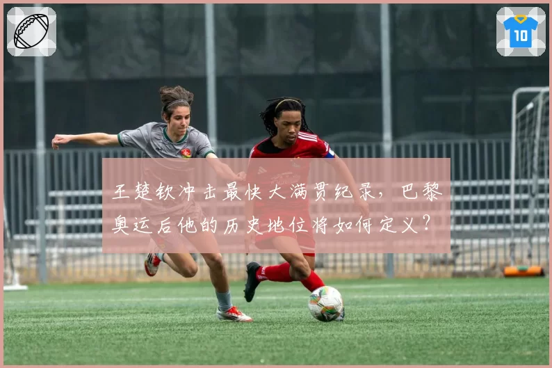 王楚钦冲击最快大满贯纪录，巴黎奥运后他的历史地位将如何定义？