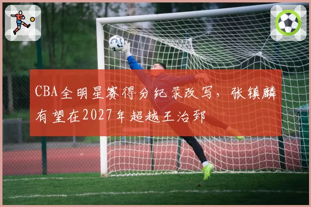 CBA全明星赛得分纪录改写，张镇麟有望在2027年超越王治郅