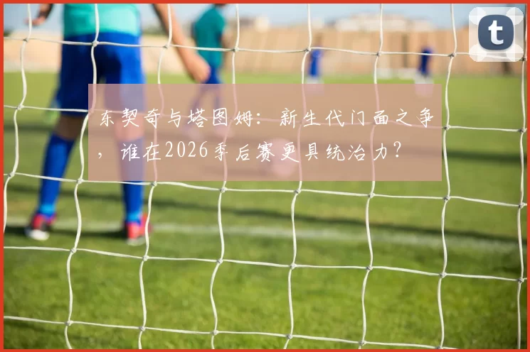 东契奇与塔图姆：新生代门面之争，谁在2026季后赛更具统治力？