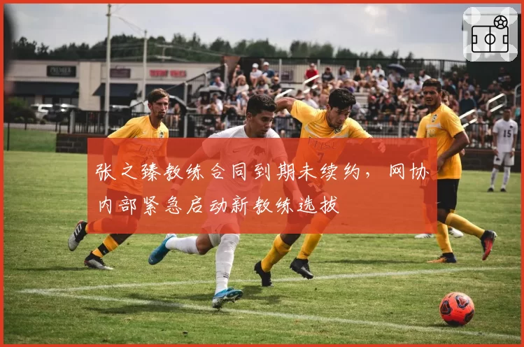 张之臻教练合同到期未续约，网协内部紧急启动新教练选拔