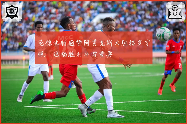 范德法特盛赞阿贾克斯大胜格罗宁根:这场胜利非常重要