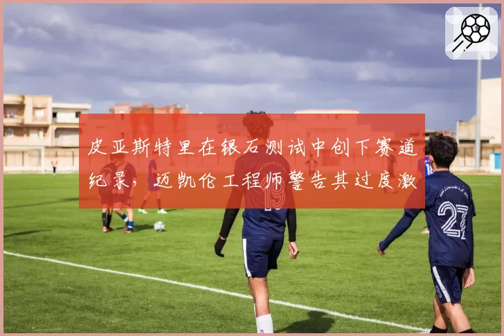 皮亚斯特里在银石测试中创下赛道纪录，迈凯伦工程师警告其过度激进驾驶