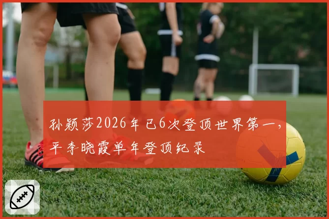孙颖莎2026年已6次登顶世界第一，平李晓霞单年登顶纪录