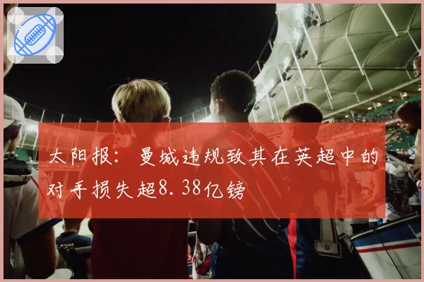 太阳报：曼城违规致其在英超中的对手损失超8.38亿镑