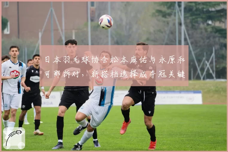 日本羽毛球协会松本麻佑与永原和可那拆对，新搭档选择成夺冠关键？
