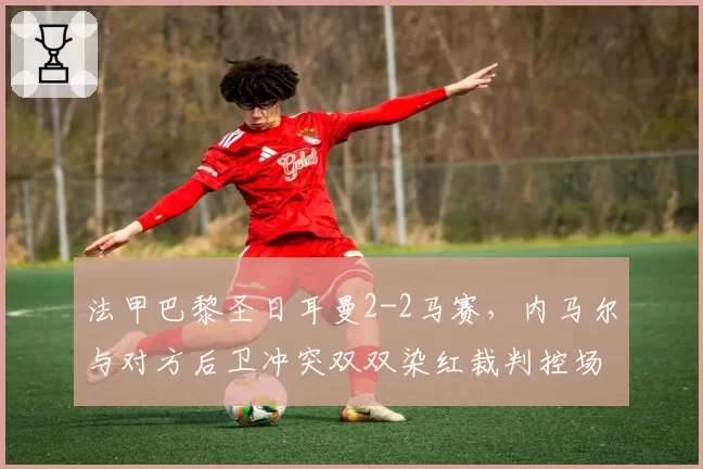 法甲巴黎圣日耳曼2-2马赛，内马尔与对方后卫冲突双双染红裁判控场不力