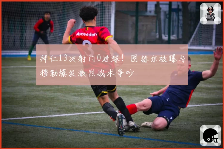 拜仁13次射门0进球！图赫尔被曝与穆勒爆发激烈战术争吵
